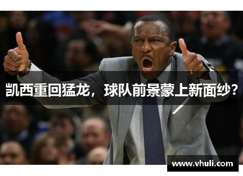 凯西重回猛龙，球队前景蒙上新面纱？