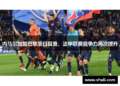 内马尔加盟巴黎圣日耳曼，法甲联赛竞争力再次提升