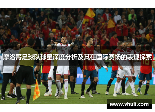 摩洛哥足球队球星深度分析及其在国际赛场的表现探索
