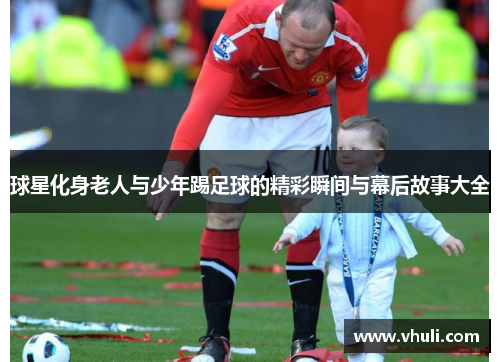 球星化身老人与少年踢足球的精彩瞬间与幕后故事大全