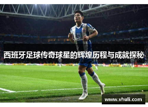 西班牙足球传奇球星的辉煌历程与成就探秘