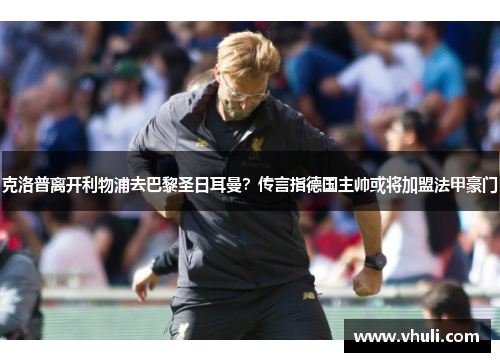 克洛普离开利物浦去巴黎圣日耳曼？传言指德国主帅或将加盟法甲豪门