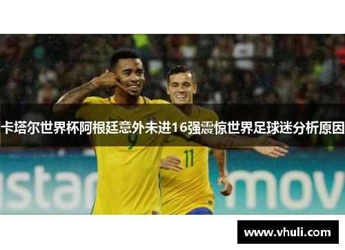 卡塔尔世界杯阿根廷意外未进16强震惊世界足球迷分析原因
