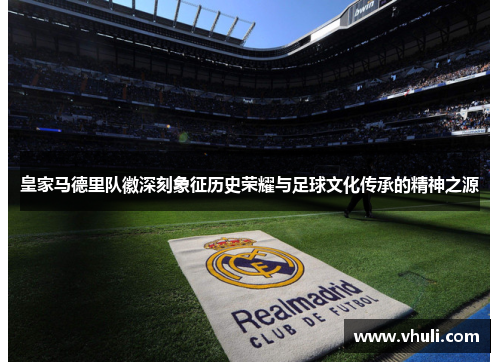 皇家马德里队徽深刻象征历史荣耀与足球文化传承的精神之源