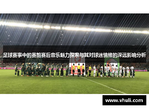 足球赛事中的赛前赛后音乐魅力探索与其对球迷情绪的深远影响分析