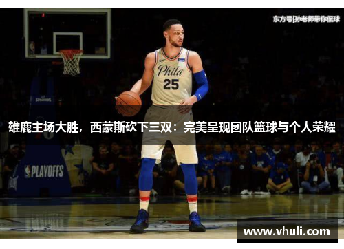 雄鹿主场大胜，西蒙斯砍下三双：完美呈现团队篮球与个人荣耀
