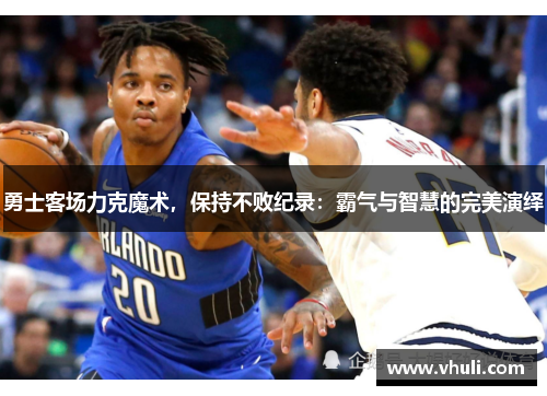 勇士客场力克魔术，保持不败纪录：霸气与智慧的完美演绎