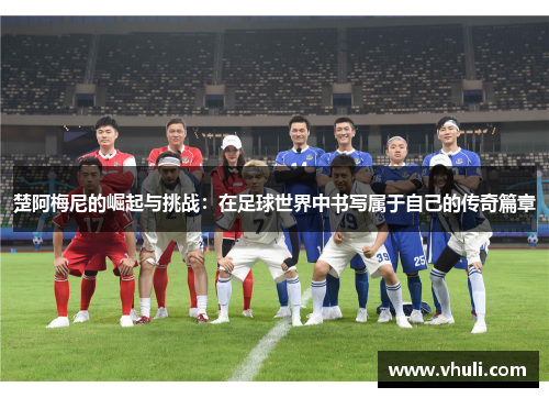 楚阿梅尼的崛起与挑战：在足球世界中书写属于自己的传奇篇章