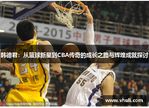 韩德君：从篮球新星到CBA传奇的成长之路与辉煌成就探讨